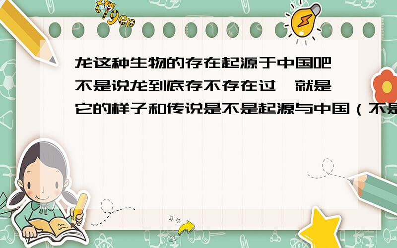 龙这种生物的存在起源于中国吧不是说龙到底存不存在过,就是它的样子和传说是不是起源与中国（不是恐龙那种东西）,就是关于龙是不是最早在中国说出来的,提出来的
