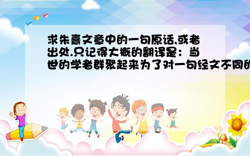 求朱熹文章中的一句原话,或者出处.只记得大概的翻译是：当世的学者群聚起来为了对一句经文不同的解释而相互责难,却不知对古时候真正的思想家来说,天下各种学派的观点都能被自己的理