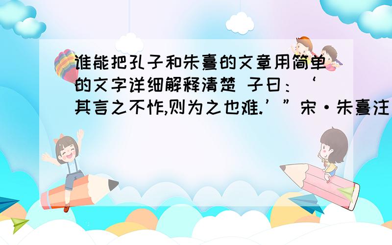 谁能把孔子和朱熹的文章用简单的文字详细解释清楚 子曰：‘其言之不怍,则为之也难.’”宋·朱熹注：“大言不惭,则无必为之志,而不自度其能否也.欲践其言,其不难哉孔子说：“说话如果