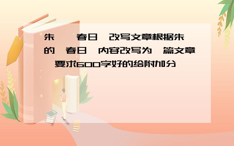 朱熹《春日》改写文章根据朱熹的《春日》内容改写为一篇文章,要求600字好的给附加分