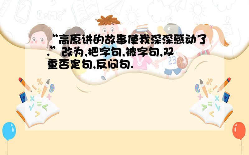 “高原讲的故事使我深深感动了.”改为,把字句,被字句,双重否定句,反问句.