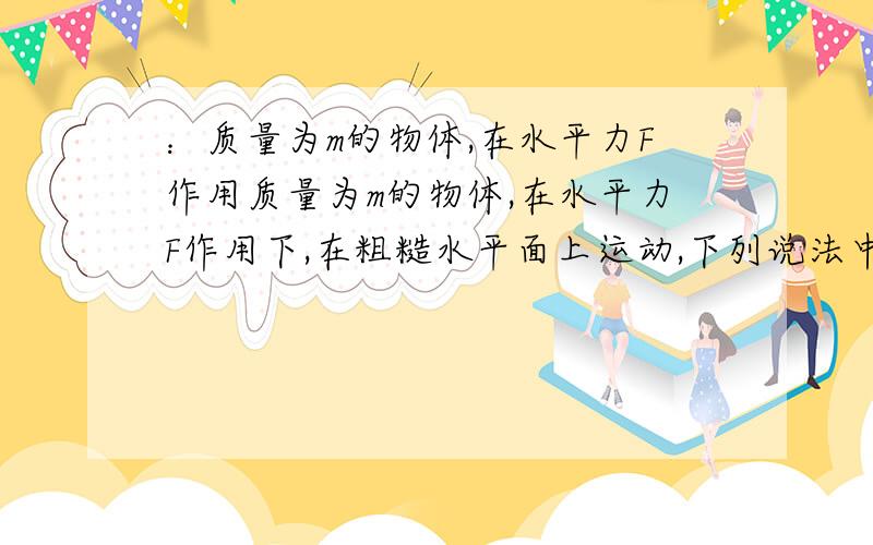 ：质量为m的物体,在水平力F作用质量为m的物体,在水平力F作用下,在粗糙水平面上运动,下列说法中正确的是：A、如果物体做加速直线运动,F一定对物体做正功；B、如果物体做减速直线运动,F