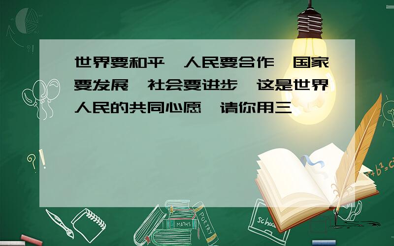 世界要和平,人民要合作,国家要发展,社会要进步,这是世界人民的共同心愿,请你用三