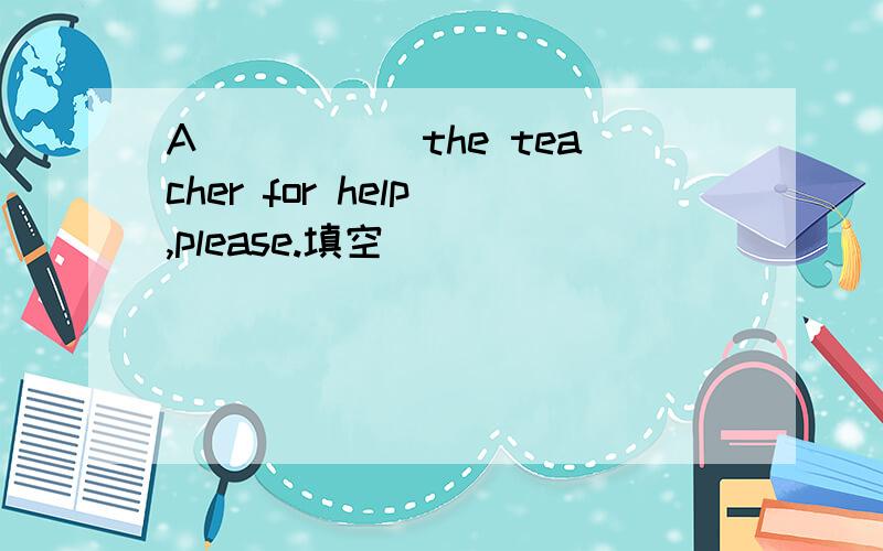 A_____ the teacher for help ,please.填空