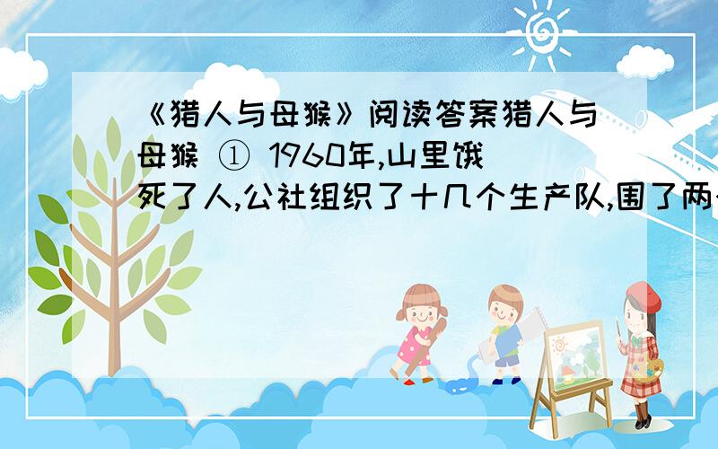 《猎人与母猴》阅读答案猎人与母猴 ① 1960年,山里饿死了人,公社组织了十几个生产队,围了两个山头,要把这个范围的猴子赶尽杀绝,不为别的,就为了肚子,零星 的野猪、麂子已经解决不了问