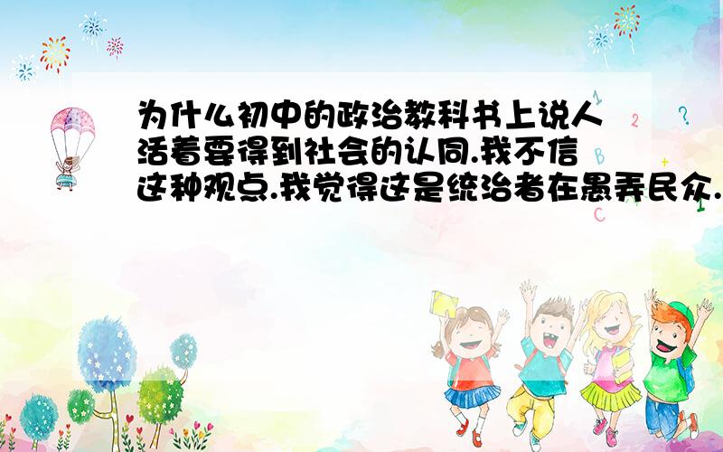 为什么初中的政治教科书上说人活着要得到社会的认同.我不信这种观点.我觉得这是统治者在愚弄民众.那么请回答这是不是哲学上的思想、回复1楼.社会怎的就重要了.我始终认为当我对了,世