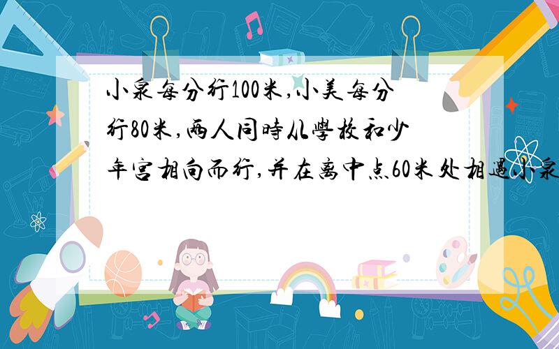 小泉每分行100米,小美每分行80米,两人同时从学校和少年宫相向而行,并在离中点60米处相遇小泉每分钟行100米,小美每分钟行80米,两人同时从学校和少年宫相向而行,并在离中点60米处相遇,学校