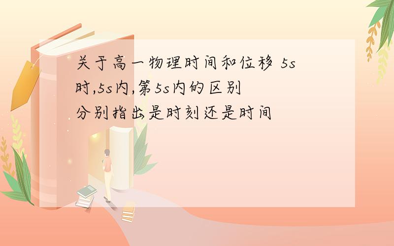 关于高一物理时间和位移 5s时,5s内,第5s内的区别 分别指出是时刻还是时间