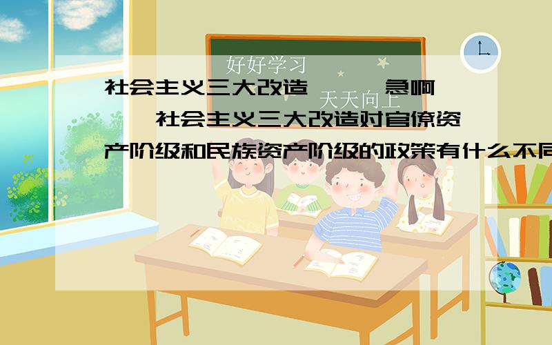 社会主义三大改造```急啊```社会主义三大改造对官僚资产阶级和民族资产阶级的政策有什么不同?为什么?