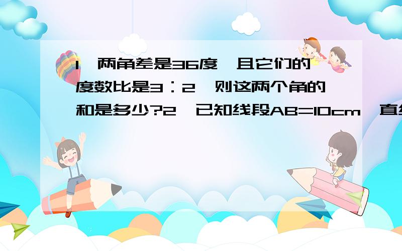 1、两角差是36度,且它们的度数比是3：2,则这两个角的和是多少?2、已知线段AB=10cm,直线AB上有一点C,且BC=4cm,M是线段AC的中点,求AM的长.