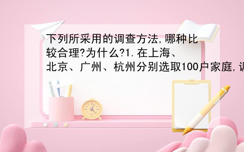 下列所采用的调查方法,哪种比较合理?为什么?1.在上海、北京、广州、杭州分别选取100户家庭,调查我国国民生活水平情况 2.访问一批电话号码的尾数为偶数的用户,以了解电话故障的情况.