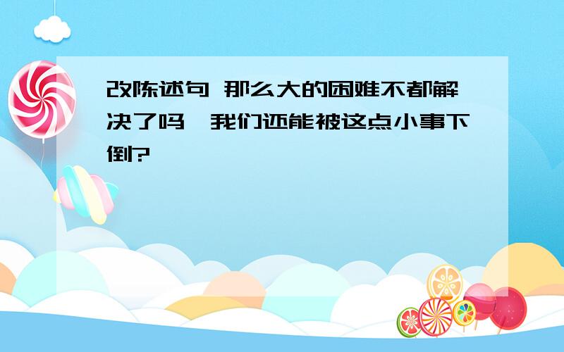 改陈述句 那么大的困难不都解决了吗,我们还能被这点小事下倒?