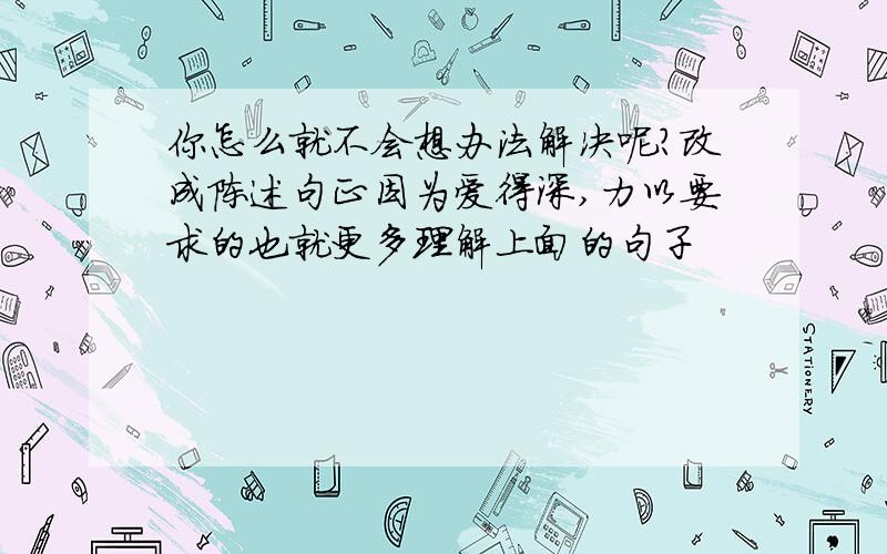 你怎么就不会想办法解决呢?改成陈述句正因为爱得深,力以要求的也就更多理解上面的句子