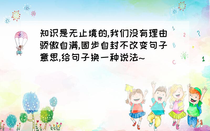 知识是无止境的,我们没有理由骄傲自满,固步自封不改变句子意思,给句子换一种说法~