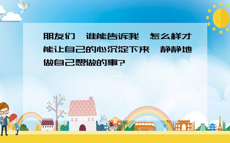 朋友们,谁能告诉我、怎么样才能让自己的心沉淀下来,静静地做自己想做的事?