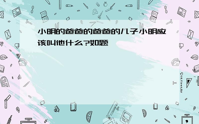 小明的爸爸的爸爸的儿子小明应该叫他什么?如题