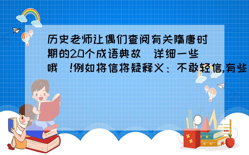 历史老师让偶们查阅有关隋唐时期的20个成语典故（详细一些哦）!例如将信将疑释义：不敢轻信,有些相信又有些怀疑.出处：唐*李华《吊古战杨文》：“人或有言,将信将疑”.或者也可以是