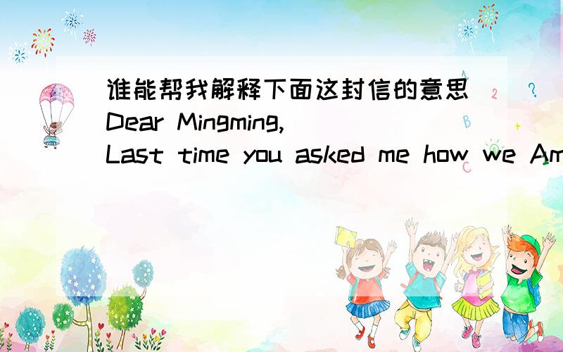 谁能帮我解释下面这封信的意思Dear Mingming,Last time you asked me how we American teenagers use computers.Well,we usually go online,and use the Internet to do our homework.We send emails and somgtimes play computer games.What about you?W