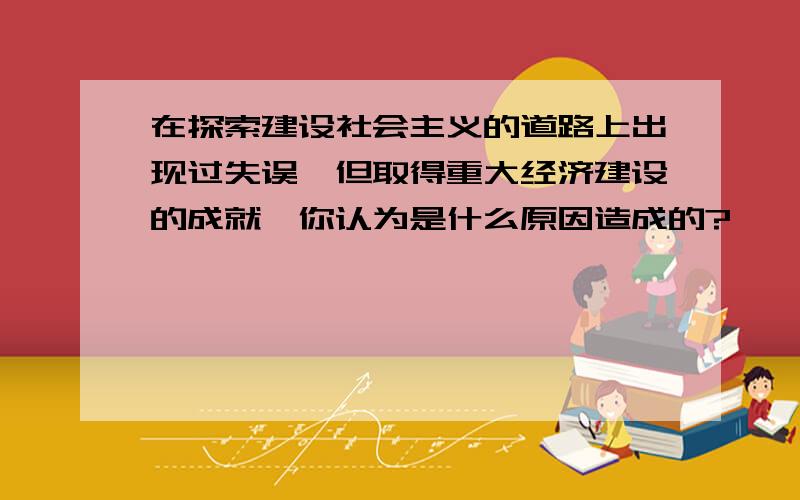 在探索建设社会主义的道路上出现过失误,但取得重大经济建设的成就,你认为是什么原因造成的?