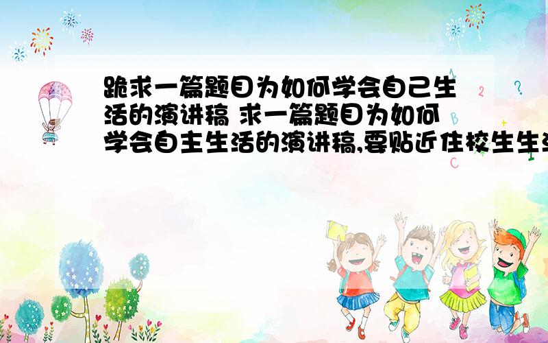 跪求一篇题目为如何学会自己生活的演讲稿 求一篇题目为如何学会自主生活的演讲稿,要贴近住校生生活.