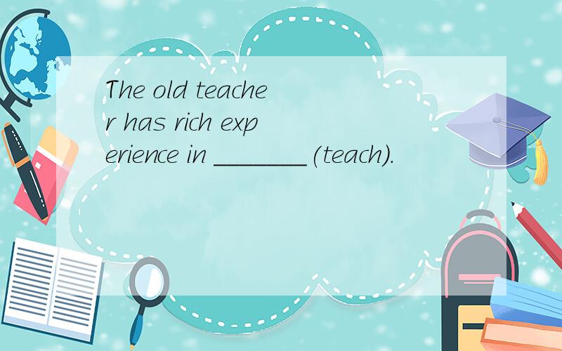 The old teacher has rich experience in _______(teach).