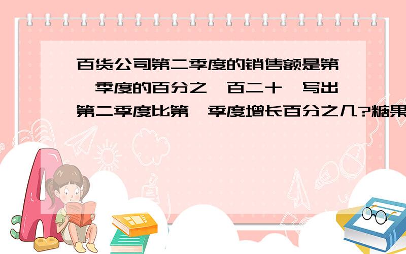 百货公司第二季度的销售额是第一季度的百分之一百二十,写出第二季度比第一季度增长百分之几?糖果厂六月份比五月份增长百分之40,六月份的产量是五月份的百分之几?