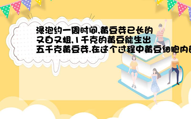 浸泡约一周时间,黄豆芽已长的又白又粗,1千克的黄豆能生出五千克黄豆芽.在这个过程中黄豆细胞内的有机物含量变化(减少),种类变化(增多) 为什么?