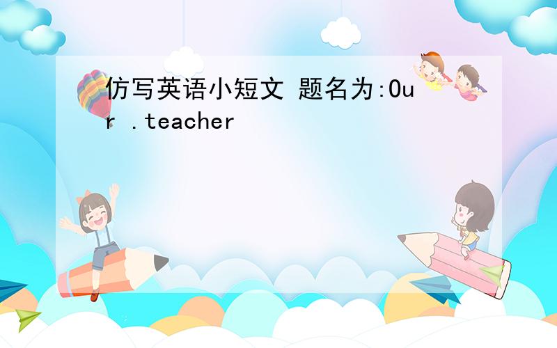 仿写英语小短文 题名为:Our .teacher