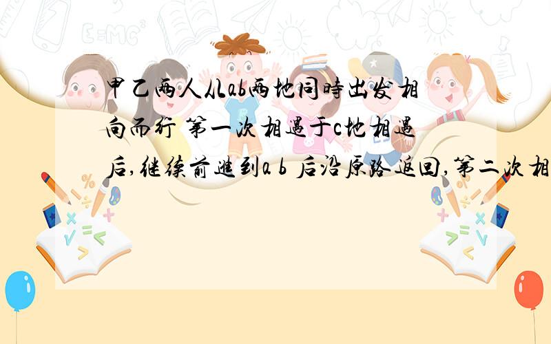 甲乙两人从ab两地同时出发相向而行 第一次相遇于c地相遇后,继续前进到a b 后沿原路返回,第二次相遇于d地,c,d之间相距3千米,相遇后继续前进,甲先返回A地,从第一次相遇到第二次相遇3小时20