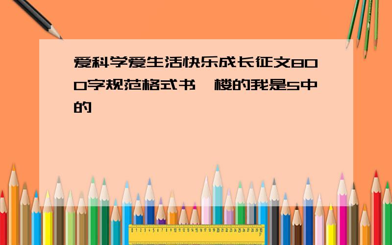 爱科学爱生活快乐成长征文800字规范格式书一楼的我是5中的