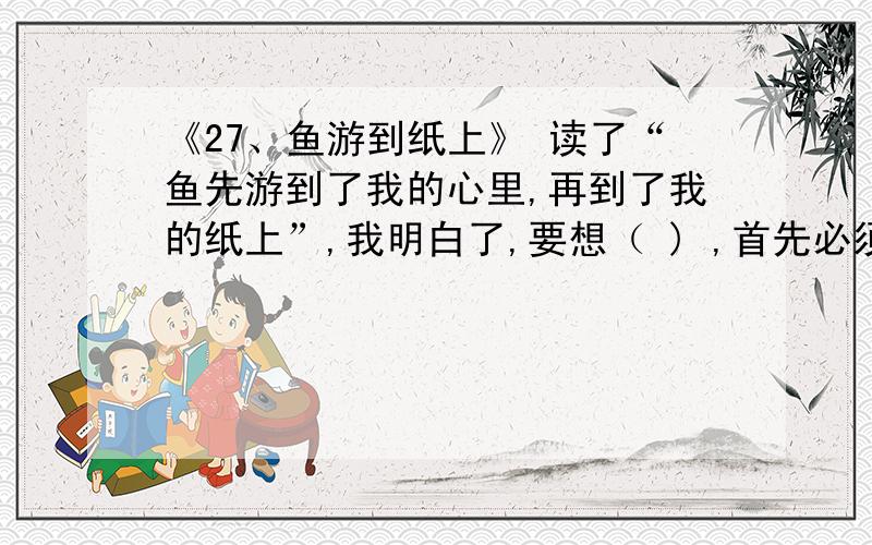 《27、鱼游到纸上》 读了“鱼先游到了我的心里,再到了我的纸上”,我明白了,要想（ ) ,首先必须( )今天19:00之前!