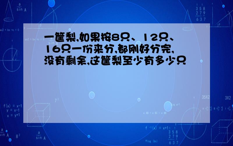 一筐梨,如果按8只、12只、16只一份来分,都刚好分完,没有剩余,这筐梨至少有多少只