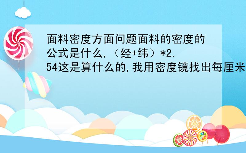 面料密度方面问题面料的密度的公式是什么,（经+纬）*2.54这是算什么的,我用密度镜找出每厘米的经纬数,然后怎么计算其密度呢?平纹 斜纹 人字纹的用纬密镜得出来的得数用来算密度参数不