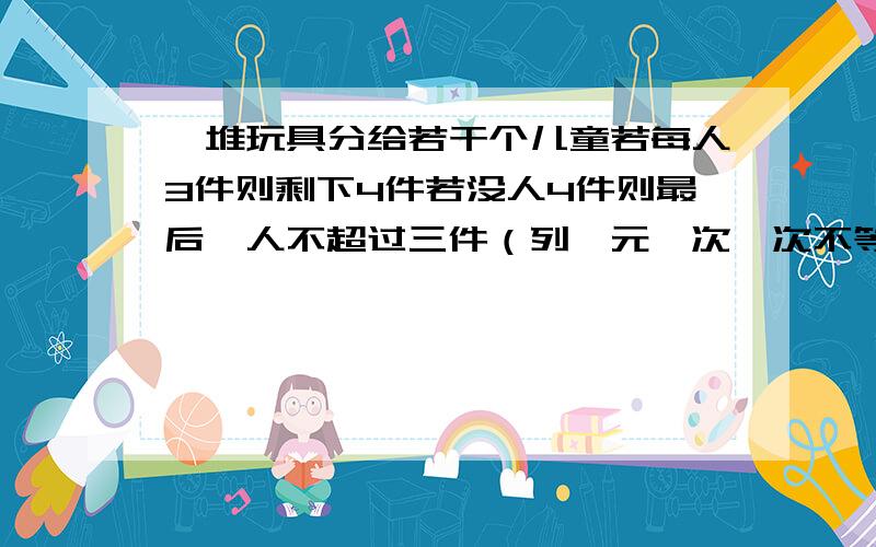 一堆玩具分给若干个儿童若每人3件则剩下4件若没人4件则最后一人不超过三件（列一元一次一次不等式组）