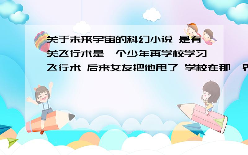 关于未来宇宙的科幻小说 是有关飞行术是一个少年再学校学习飞行术 后来女友把他甩了 学校在那一界只有他自己毕业了 他因为被甩了喝醉了和一个不认识的女孩发生了关系 是我四年前看