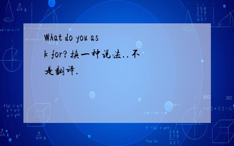 What do you ask for?换一种说法..不是翻译.