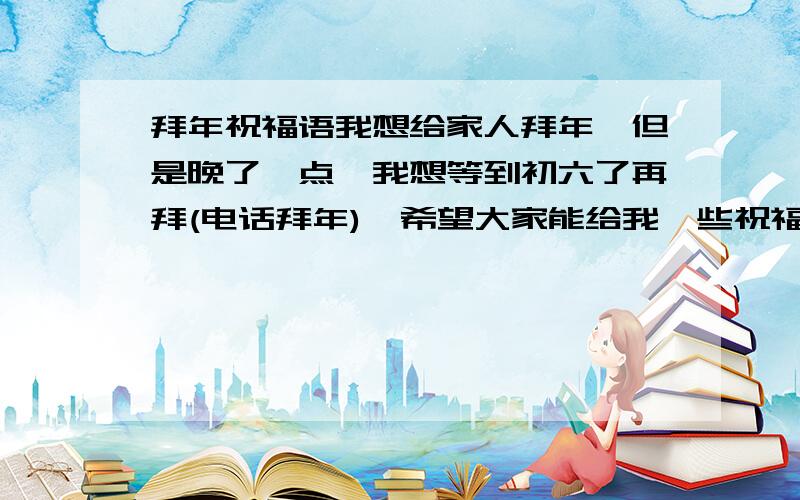 拜年祝福语我想给家人拜年,但是晚了一点,我想等到初六了再拜(电话拜年),希望大家能给我一些祝福语,希望能分类(发财,家庭和睦,身体健康),不一定要多.不是短信