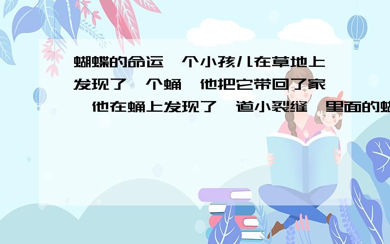 蝴蝶的命运一个小孩儿在草地上发现了一个蛹,他把它带回了家,他在蛹上发现了一道小裂缝,里面的蝴蝶已经挣扎了好几个小时,身体似乎被卡住了,一直出不来.小孩儿看了于心不忍,他把蛹壳剪