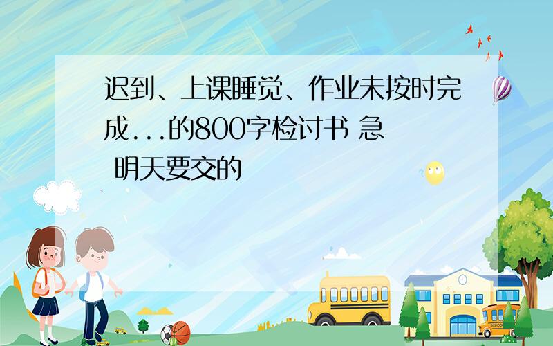 迟到、上课睡觉、作业未按时完成...的800字检讨书 急 明天要交的