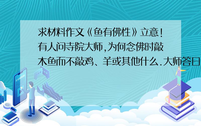 求材料作文《鱼有佛性》立意!有人问寺院大师,为何念佛时敲木鱼而不敲鸡、羊或其他什么.大师答曰:世间最勤快的生物莫过于鱼,从不合眼,终日游动.如此勤奋还需要敲打,何况人乎?原来名为