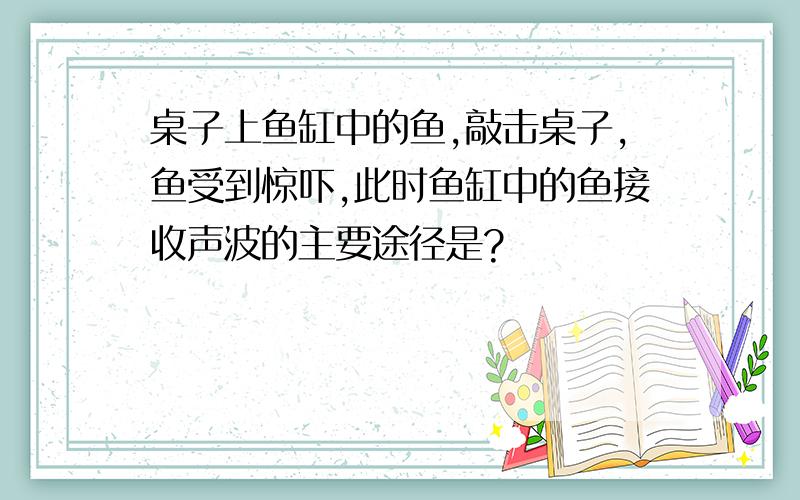 桌子上鱼缸中的鱼,敲击桌子,鱼受到惊吓,此时鱼缸中的鱼接收声波的主要途径是?