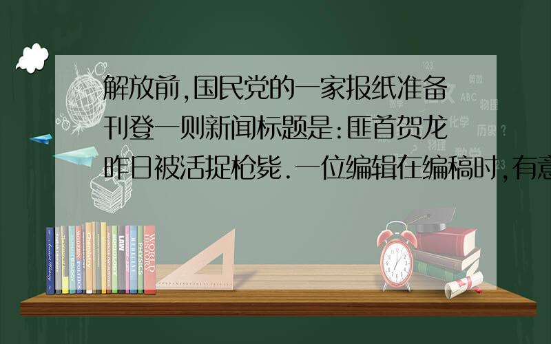 解放前,国民党的一家报纸准备刊登一则新闻标题是:匪首贺龙昨日被活捉枪毙.一位编辑在编稿时,有意在