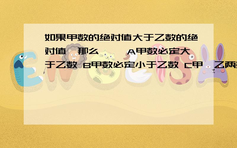 如果甲数的绝对值大于乙数的绝对值,那么{ }A甲数必定大于乙数 B甲数必定小于乙数 C甲、乙两数一定异号 D甲乙 两数的大小,要根据具体值来确定