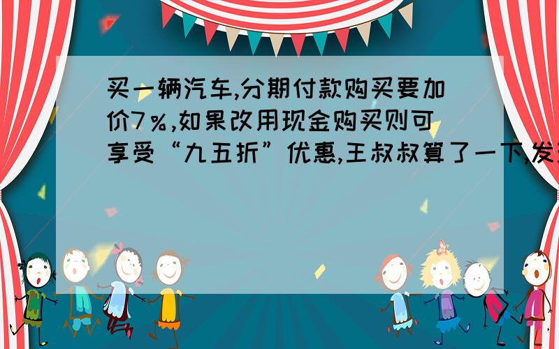 买一辆汽车,分期付款购买要加价7％,如果改用现金购买则可享受“九五折”优惠,王叔叔算了一下,发现分期请回答出为什么