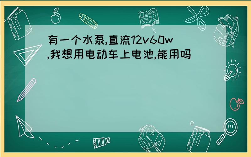 有一个水泵,直流12v60w,我想用电动车上电池,能用吗