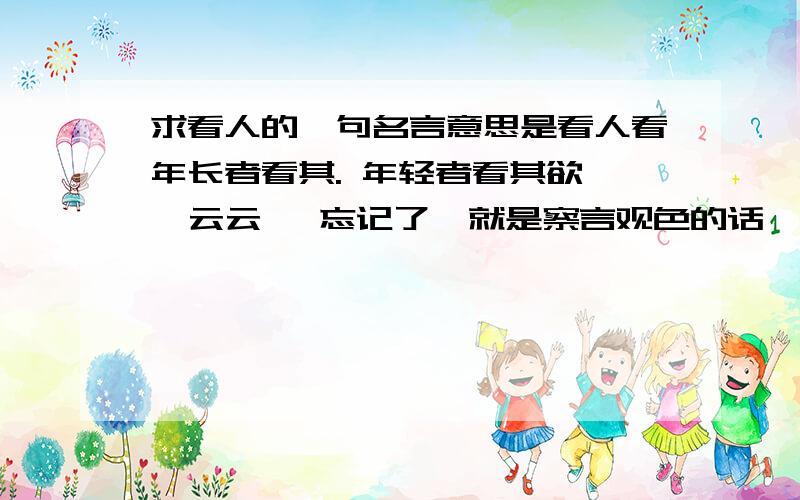 求看人的一句名言意思是看人看年长者看其. 年轻者看其欲,  云云   忘记了  就是察言观色的话  说年长的人要看他的 .什么忘记了  年轻人要看他平时的爱好和价值观取向什么的