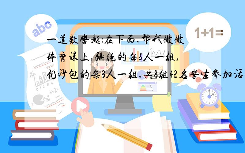 一道数学题：在下面,帮我做做体育课上,跳绳的每5人一组,仍沙包的每3人一组,共8组42名学生参加活动.参加跳绳和扔沙包的各有多少人?（请你用列方程的方法来解答!是列方程!）