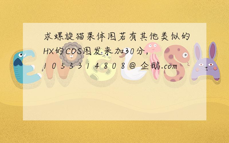 求螺旋猫果体图若有其他类似的HX的COS图发来加30分,1 0 5 5 3 1 4 8 0 8 @ 企鹅.com