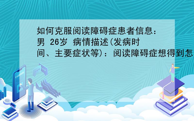 如何克服阅读障碍症患者信息：男 26岁 病情描述(发病时间、主要症状等)：阅读障碍症想得到怎样的帮助：阅读障碍症曾经治疗情况及是否有过敏、遗传病史：阅读障碍症阅读障碍症