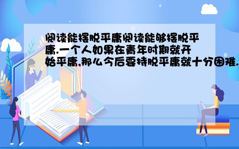 阅读能摆脱平庸阅读能够摆脱平庸.一个人如果在青年时期就开始平庸,那么今后要持脱平庸就十分困难.何谓平庸?平庸是一种被动而又功利的谋生态度.平庸者什么也不缺少,只是无感于外部世